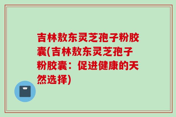 吉林敖东灵芝孢子粉胶囊(吉林敖东灵芝孢子粉胶囊：促进健康的天然选择)