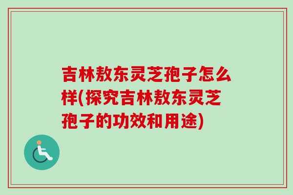 吉林敖东灵芝孢子怎么样(探究吉林敖东灵芝孢子的功效和用途)
