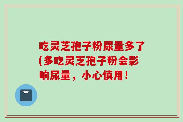 吃灵芝孢子粉尿量多了(多吃灵芝孢子粉会影响尿量，小心慎用！