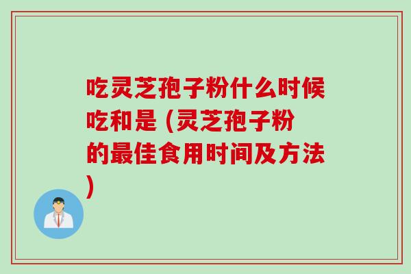 吃灵芝孢子粉什么时候吃和是 (灵芝孢子粉的最佳食用时间及方法)