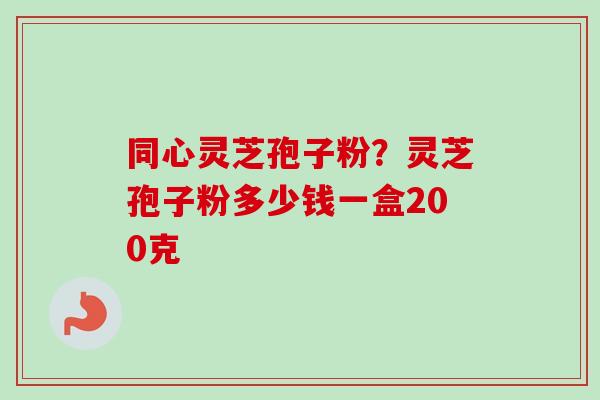 同心灵芝孢子粉？灵芝孢子粉多少钱一盒200克