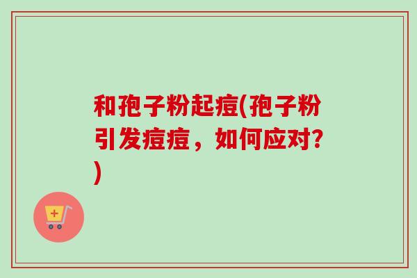 和孢子粉起痘(孢子粉引发痘痘，如何应对？)