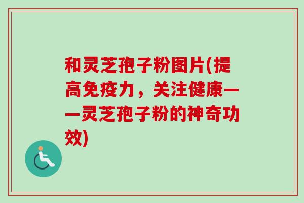 和灵芝孢子粉图片(提高免疫力，关注健康——灵芝孢子粉的神奇功效)