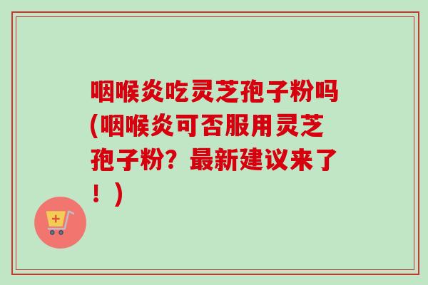 咽喉炎吃灵芝孢子粉吗(咽喉炎可否服用灵芝孢子粉？最新建议来了！)