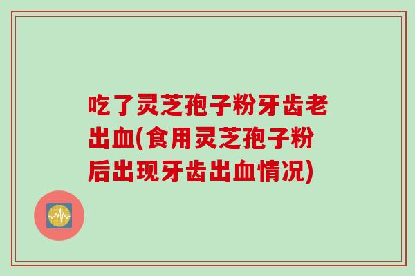 吃了灵芝孢子粉牙齿老出血(食用灵芝孢子粉后出现牙齿出血情况)