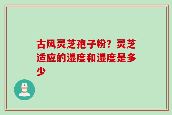 古风灵芝孢子粉？灵芝适应的湿度和湿度是多少