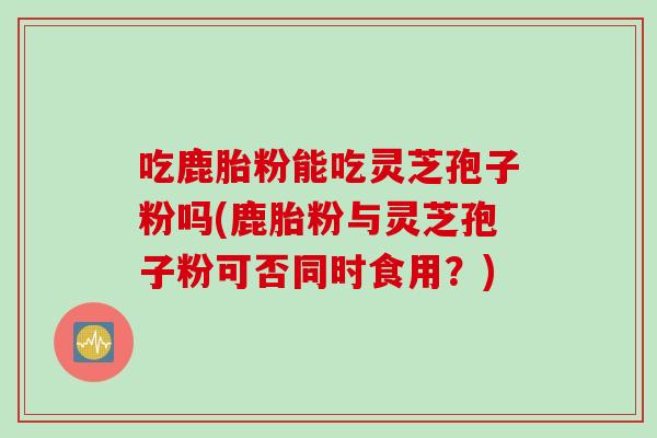 吃鹿胎粉能吃灵芝孢子粉吗(鹿胎粉与灵芝孢子粉可否同时食用？)