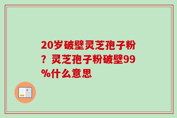 20岁破壁灵芝孢子粉?灵芝孢子粉破壁99%什么意思 20岁破壁灵芝孢子粉?灵芝孢子粉破壁99%什么意思