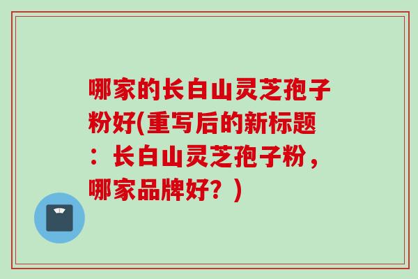哪家的长白山灵芝孢子粉好(重写后的新标题：长白山灵芝孢子粉，哪家品牌好？)