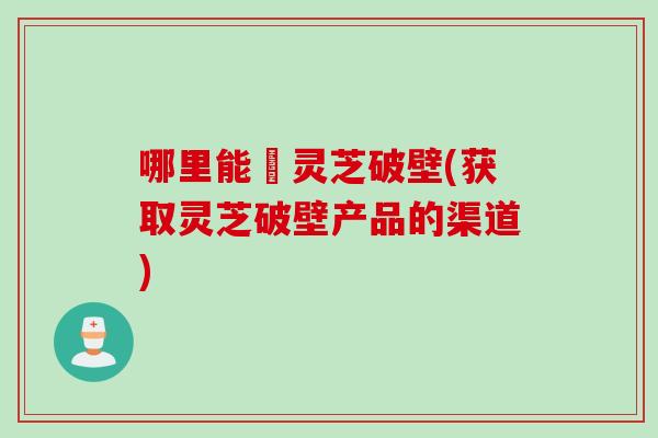 哪里能給灵芝破壁(获取灵芝破壁产品的渠道)