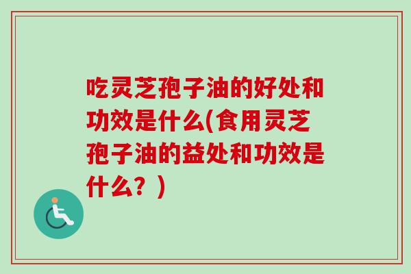 吃灵芝孢子油的好处和功效是什么(食用灵芝孢子油的益处和功效是什么？)