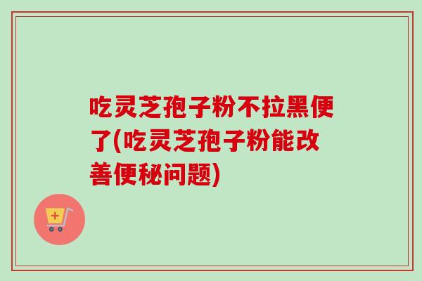 吃灵芝孢子粉不拉黑便了(吃灵芝孢子粉能改善便秘问题)