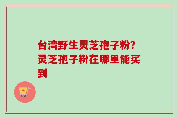 台湾野生灵芝孢子粉？灵芝孢子粉在哪里能买到