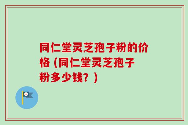 同仁堂灵芝孢子粉的价格 (同仁堂灵芝孢子粉多少钱？)