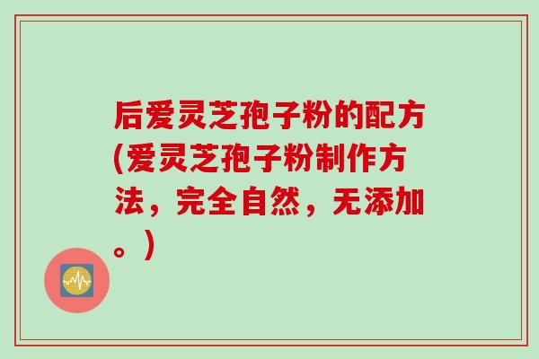 后爱灵芝孢子粉的配方(爱灵芝孢子粉制作方法，完全自然，无添加。)