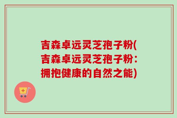 吉森卓远灵芝孢子粉(吉森卓远灵芝孢子粉：拥抱健康的自然之能)