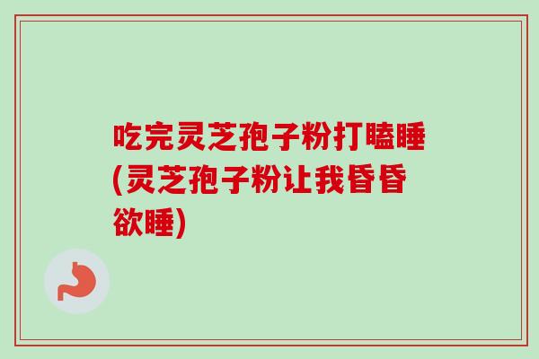吃完灵芝孢子粉打瞌睡(灵芝孢子粉让我昏昏欲睡)