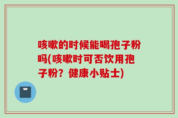 咳嗽的时候能喝孢子粉吗(咳嗽时可否饮用孢子粉？健康小贴士)