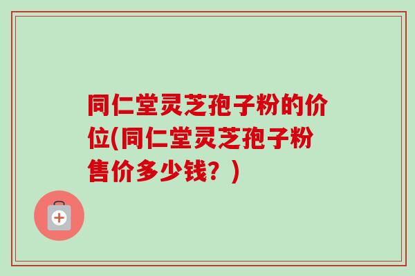 同仁堂灵芝孢子粉的价位(同仁堂灵芝孢子粉售价多少钱？)
