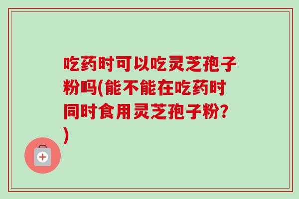 吃药时可以吃灵芝孢子粉吗(能不能在吃药时同时食用灵芝孢子粉？)
