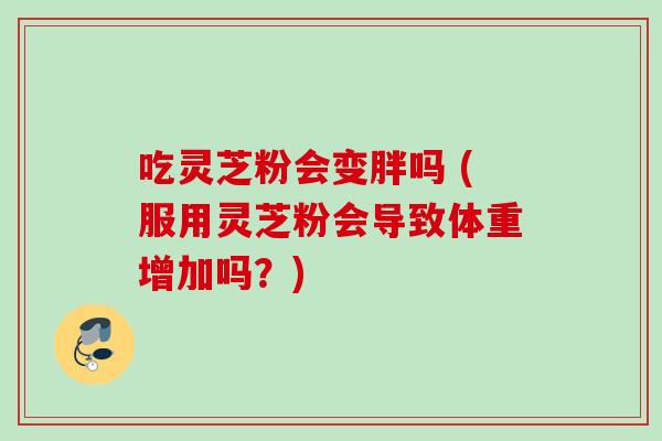 吃灵芝粉会变胖吗 (服用灵芝粉会导致体重增加吗？)