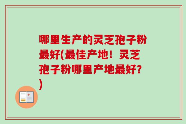 哪里生产的灵芝孢子粉最好(最佳产地！灵芝孢子粉哪里产地最好？)