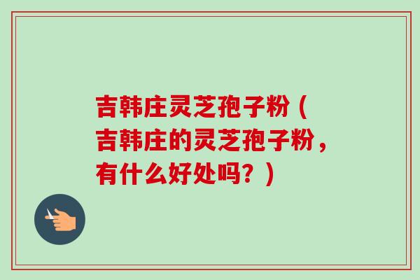 吉韩庄灵芝孢子粉 (吉韩庄的灵芝孢子粉，有什么好处吗？)