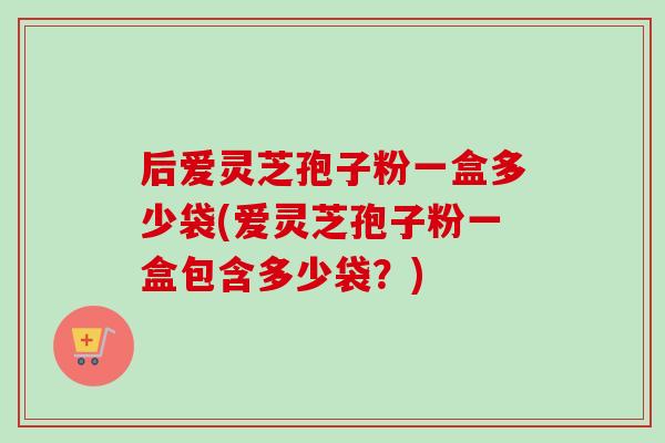 后爱灵芝孢子粉一盒多少袋(爱灵芝孢子粉一盒包含多少袋？)