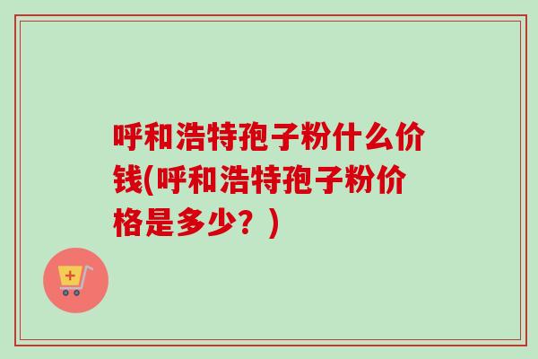 呼和浩特孢子粉什么价钱(呼和浩特孢子粉价格是多少？)