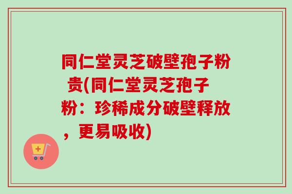 同仁堂灵芝破壁孢子粉 贵(同仁堂灵芝孢子粉：珍稀成分破壁释放，更易吸收)