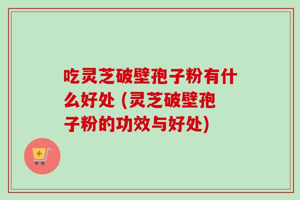 吃灵芝破壁孢子粉有什么好处 (灵芝破壁孢子粉的功效与好处) 吃灵芝破壁孢子粉有什么好处 (灵芝破壁孢子粉的功效与好处)