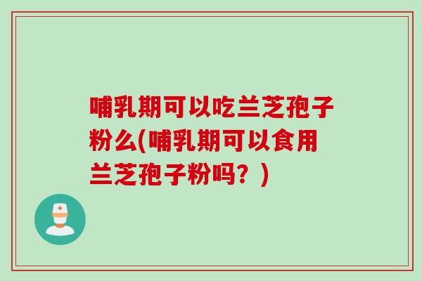 哺乳期可以吃兰芝孢子粉么(哺乳期可以食用兰芝孢子粉吗？)