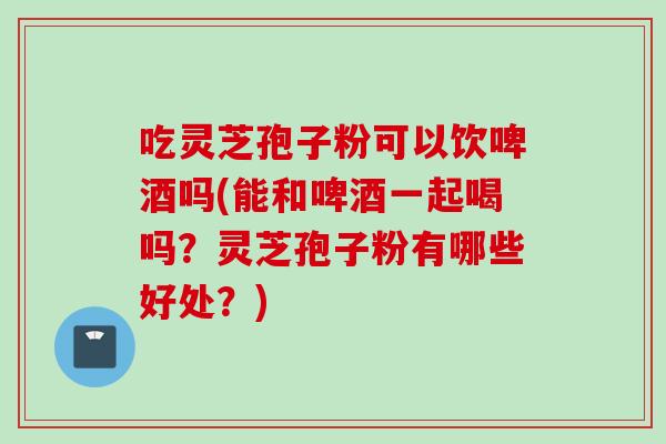 吃灵芝孢子粉可以饮啤酒吗(能和啤酒一起喝吗？灵芝孢子粉有哪些好处？)