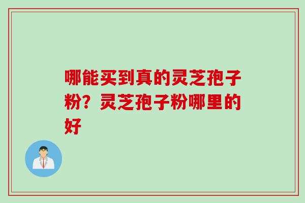 哪能买到真的灵芝孢子粉？灵芝孢子粉哪里的好