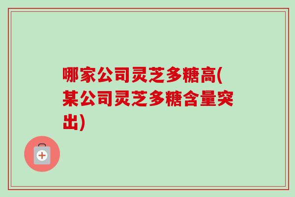 哪家公司灵芝多糖高(某公司灵芝多糖含量突出)