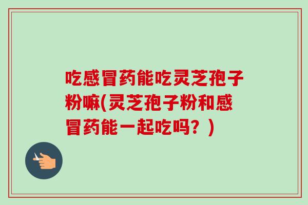 吃药能吃灵芝孢子粉嘛(灵芝孢子粉和药能一起吃吗？)