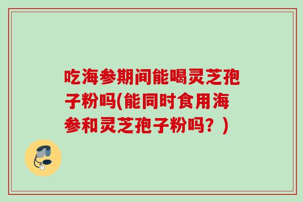 吃海参期间能喝灵芝孢子粉吗(能同时食用海参和灵芝孢子粉吗？)