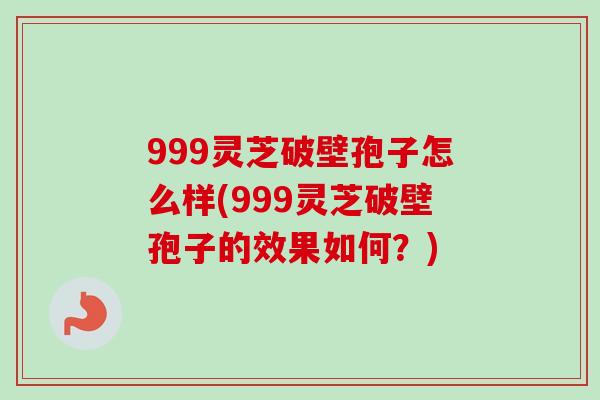 999灵芝破壁孢子怎么样(999灵芝破壁孢子的效果如何？)