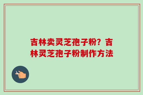 吉林卖灵芝孢子粉?吉林灵芝孢子粉制作方法 吉林卖灵芝孢子粉?吉林灵芝孢子粉制作方法