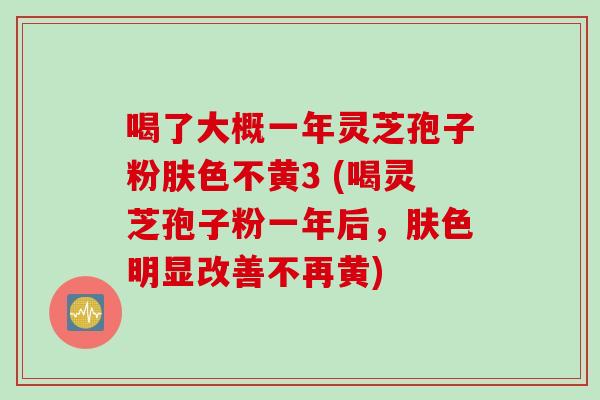 喝了大概一年灵芝孢子粉肤色不黄3 (喝灵芝孢子粉一年后，肤色明显改善不再黄)