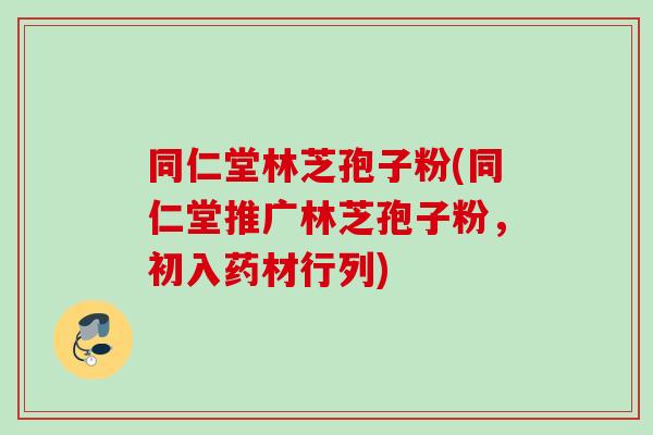同仁堂林芝孢子粉(同仁堂推广林芝孢子粉，初入药材行列)