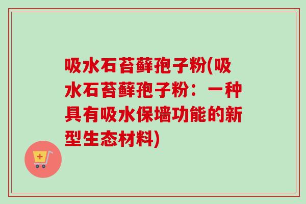 吸水石苔藓孢子粉(吸水石苔藓孢子粉：一种具有吸水保墙功能的新型生态材料)