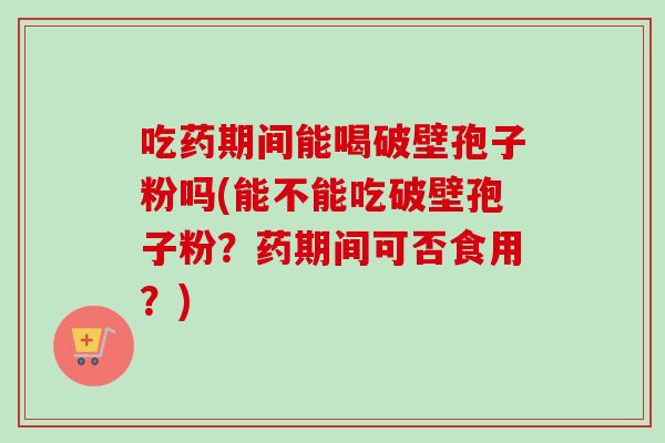 吃药期间能喝破壁孢子粉吗(能不能吃破壁孢子粉？药期间可否食用？)