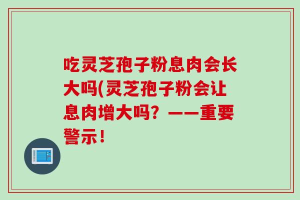 吃灵芝孢子粉息肉会长大吗(灵芝孢子粉会让息肉增大吗？——重要警示！
