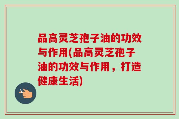 品高灵芝孢子油的功效与作用(品高灵芝孢子油的功效与作用，打造健康生活)