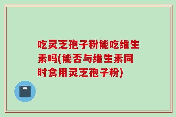 吃灵芝孢子粉能吃维生素吗(能否与维生素同时食用灵芝孢子粉)