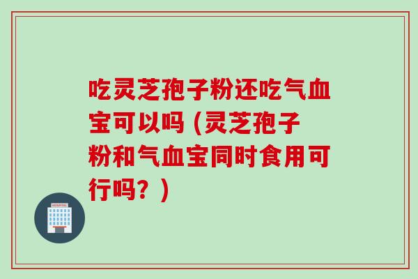 吃灵芝孢子粉还吃气血宝可以吗 (灵芝孢子粉和气血宝同时食用可行吗？)