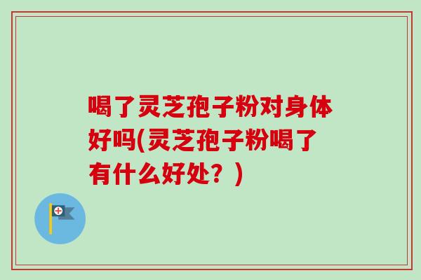 喝了灵芝孢子粉对身体好吗(灵芝孢子粉喝了有什么好处？)