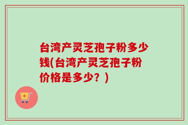 台湾产灵芝孢子粉多少钱(台湾产灵芝孢子粉价格是多少？)