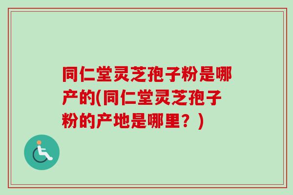 同仁堂灵芝孢子粉是哪产的(同仁堂灵芝孢子粉的产地是哪里？)